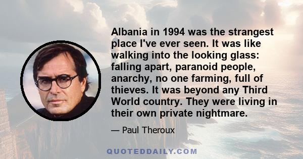 Albania in 1994 was the strangest place I've ever seen. It was like walking into the looking glass: falling apart, paranoid people, anarchy, no one farming, full of thieves. It was beyond any Third World country. They