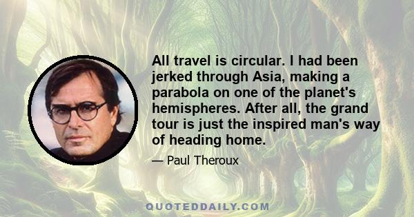 All travel is circular. I had been jerked through Asia, making a parabola on one of the planet's hemispheres. After all, the grand tour is just the inspired man's way of heading home.