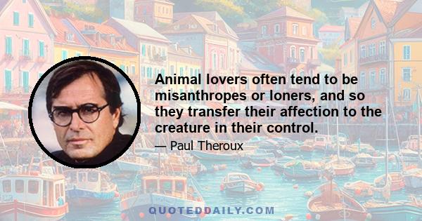 Animal lovers often tend to be misanthropes or loners, and so they transfer their affection to the creature in their control.