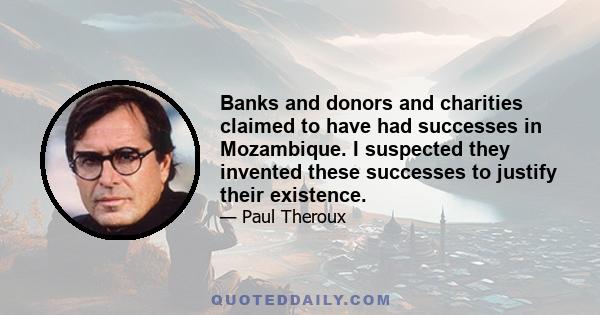 Banks and donors and charities claimed to have had successes in Mozambique. I suspected they invented these successes to justify their existence.