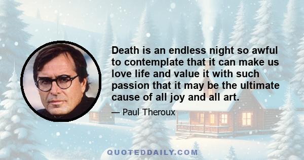 Death is an endless night so awful to contemplate that it can make us love life and value it with such passion that it may be the ultimate cause of all joy and all art.