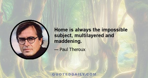 Home is always the impossible subject, multilayered and maddening.