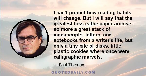 I can't predict how reading habits will change. But I will say that the greatest loss is the paper archive - no more a great stack of manuscripts, letters, and notebooks from a writer's life, but only a tiny pile of