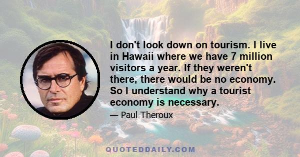 I don't look down on tourism. I live in Hawaii where we have 7 million visitors a year. If they weren't there, there would be no economy. So I understand why a tourist economy is necessary.