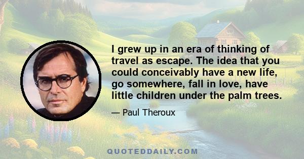 I grew up in an era of thinking of travel as escape. The idea that you could conceivably have a new life, go somewhere, fall in love, have little children under the palm trees.