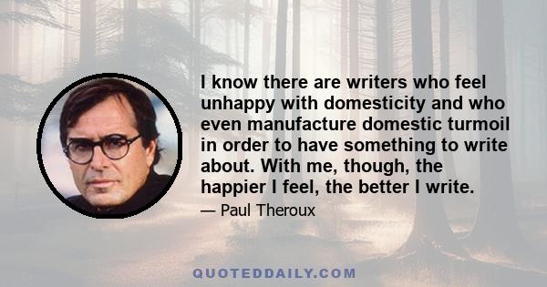 I know there are writers who feel unhappy with domesticity and who even manufacture domestic turmoil in order to have something to write about. With me, though, the happier I feel, the better I write.