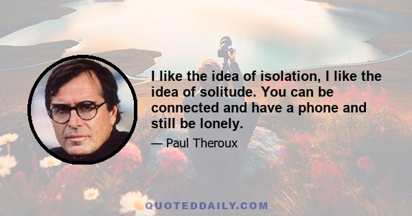 I like the idea of isolation, I like the idea of solitude. You can be connected and have a phone and still be lonely.