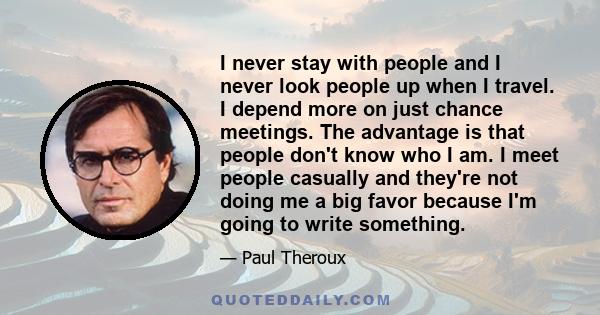 I never stay with people and I never look people up when I travel. I depend more on just chance meetings. The advantage is that people don't know who I am. I meet people casually and they're not doing me a big favor