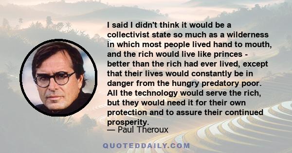 I said I didn't think it would be a collectivist state so much as a wilderness in which most people lived hand to mouth, and the rich would live like princes - better than the rich had ever lived, except that their