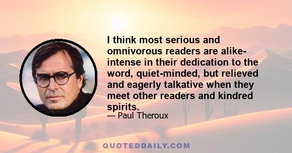 I think most serious and omnivorous readers are alike- intense in their dedication to the word, quiet-minded, but relieved and eagerly talkative when they meet other readers and kindred spirits.