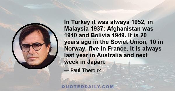 In Turkey it was always 1952, in Malaysia 1937; Afghanistan was 1910 and Bolivia 1949. It is 20 years ago in the Soviet Union, 10 in Norway, five in France. It is always last year in Australia and next week in Japan.