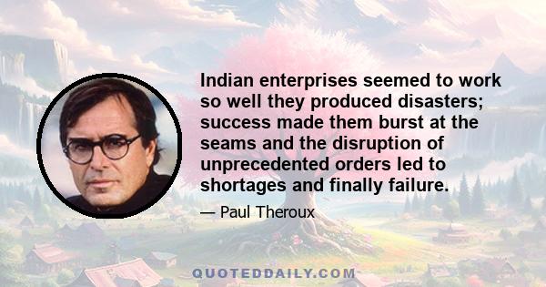 Indian enterprises seemed to work so well they produced disasters; success made them burst at the seams and the disruption of unprecedented orders led to shortages and finally failure.