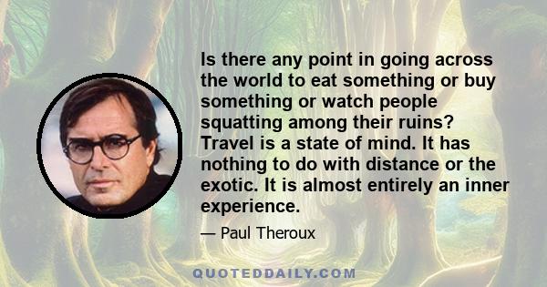 Is there any point in going across the world to eat something or buy something or watch people squatting among their ruins? Travel is a state of mind. It has nothing to do with distance or the exotic. It is almost