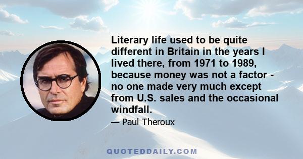 Literary life used to be quite different in Britain in the years I lived there, from 1971 to 1989, because money was not a factor - no one made very much except from U.S. sales and the occasional windfall.