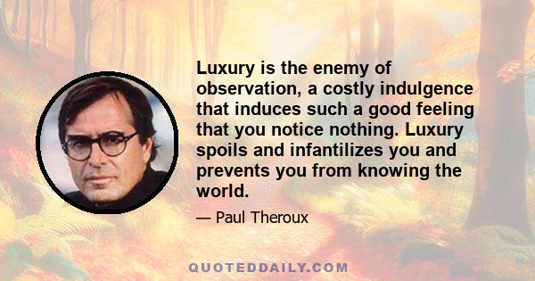 Luxury is the enemy of observation, a costly indulgence that induces such a good feeling that you notice nothing. Luxury spoils and infantilizes you and prevents you from knowing the world.