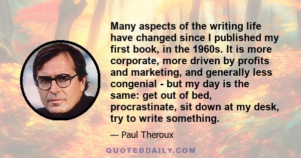 Many aspects of the writing life have changed since I published my first book, in the 1960s. It is more corporate, more driven by profits and marketing, and generally less congenial - but my day is the same: get out of