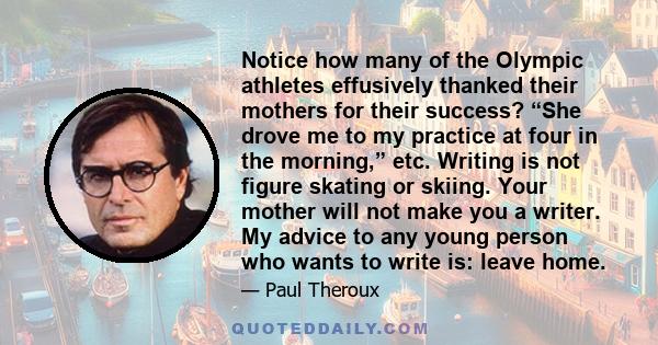 Notice how many of the Olympic athletes effusively thanked their mothers for their success? “She drove me to my practice at four in the morning,” etc. Writing is not figure skating or skiing. Your mother will not make