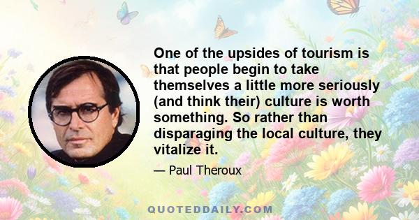 One of the upsides of tourism is that people begin to take themselves a little more seriously (and think their) culture is worth something. So rather than disparaging the local culture, they vitalize it.