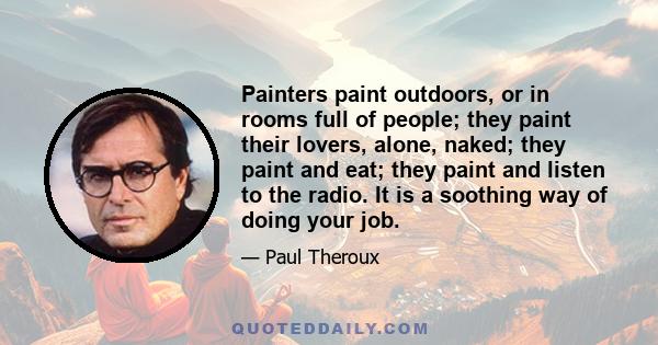 Painters paint outdoors, or in rooms full of people; they paint their lovers, alone, naked; they paint and eat; they paint and listen to the radio. It is a soothing way of doing your job.