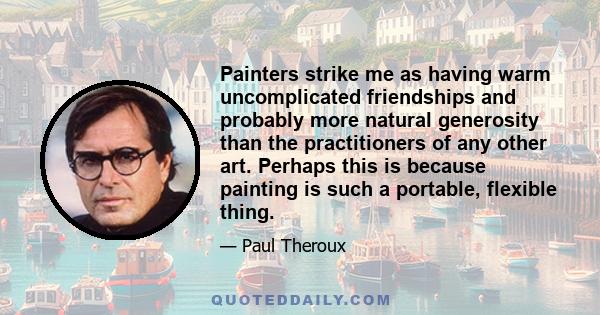 Painters strike me as having warm uncomplicated friendships and probably more natural generosity than the practitioners of any other art. Perhaps this is because painting is such a portable, flexible thing.