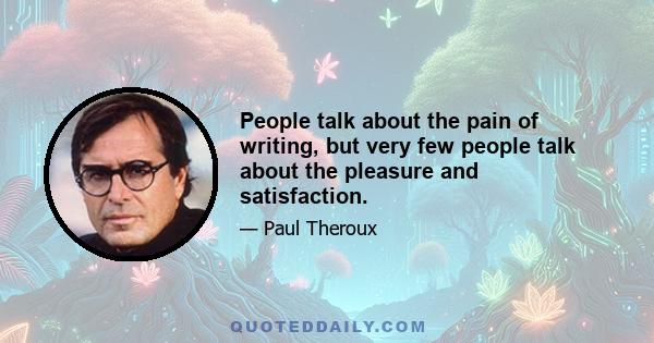 People talk about the pain of writing, but very few people talk about the pleasure and satisfaction.