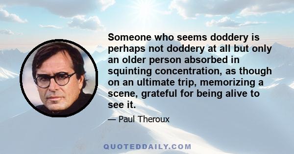 Someone who seems doddery is perhaps not doddery at all but only an older person absorbed in squinting concentration, as though on an ultimate trip, memorizing a scene, grateful for being alive to see it.