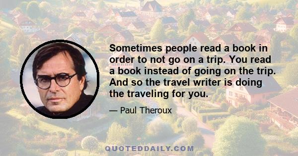 Sometimes people read a book in order to not go on a trip. You read a book instead of going on the trip. And so the travel writer is doing the traveling for you.