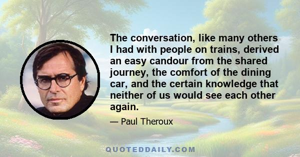 The conversation, like many others I had with people on trains, derived an easy candour from the shared journey, the comfort of the dining car, and the certain knowledge that neither of us would see each other again.