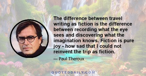 The difference between travel writing as fiction is the difference between recording what the eye sees and discovering what the imagination knows. Fiction is pure joy - how sad that I could not reinvent the trip as