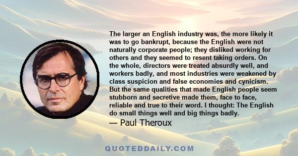 The larger an English industry was, the more likely it was to go bankrupt, because the English were not naturally corporate people; they disliked working for others and they seemed to resent taking orders. On the whole, 