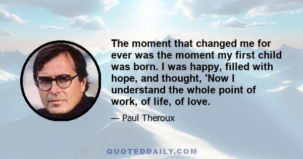 The moment that changed me for ever was the moment my first child was born. I was happy, filled with hope, and thought, 'Now I understand the whole point of work, of life, of love.