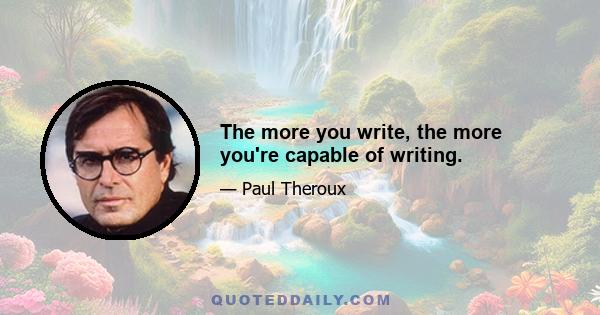 The more you write, the more you're capable of writing.