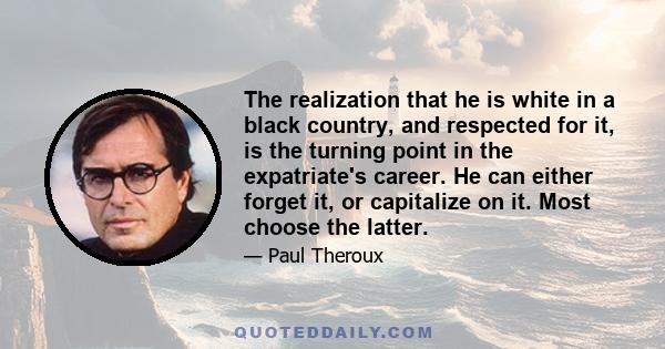 The realization that he is white in a black country, and respected for it, is the turning point in the expatriate's career. He can either forget it, or capitalize on it. Most choose the latter.