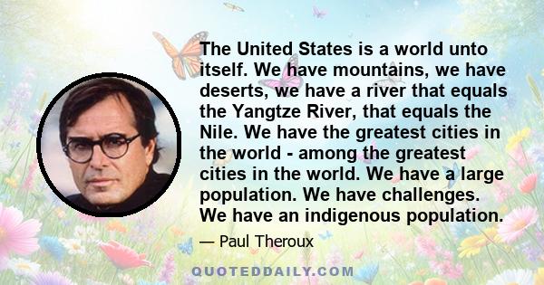 The United States is a world unto itself. We have mountains, we have deserts, we have a river that equals the Yangtze River, that equals the Nile. We have the greatest cities in the world - among the greatest cities in