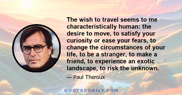 The wish to travel seems to me characteristically human: the desire to move, to satisfy your curiosity or ease your fears, to change the circumstances of your life, to be a stranger, to make a friend, to experience an