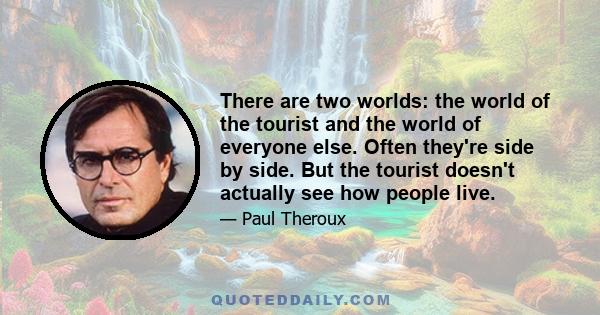 There are two worlds: the world of the tourist and the world of everyone else. Often they're side by side. But the tourist doesn't actually see how people live.