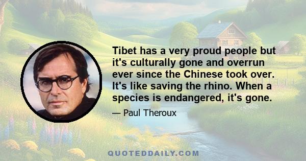 Tibet has a very proud people but it's culturally gone and overrun ever since the Chinese took over. It's like saving the rhino. When a species is endangered, it's gone.