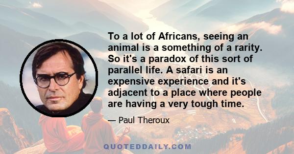 To a lot of Africans, seeing an animal is a something of a rarity. So it's a paradox of this sort of parallel life. A safari is an expensive experience and it's adjacent to a place where people are having a very tough