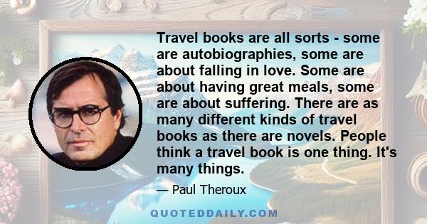 Travel books are all sorts - some are autobiographies, some are about falling in love. Some are about having great meals, some are about suffering. There are as many different kinds of travel books as there are novels.