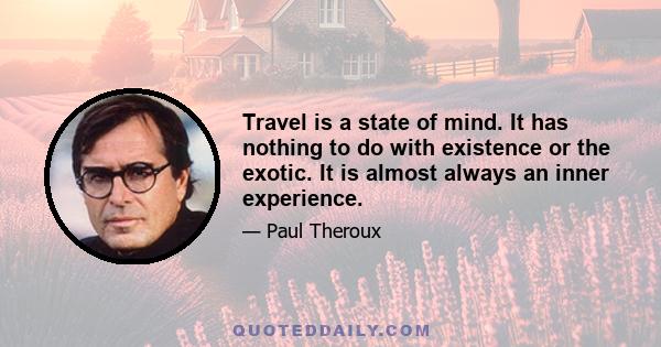 Travel is a state of mind. It has nothing to do with existence or the exotic. It is almost always an inner experience.