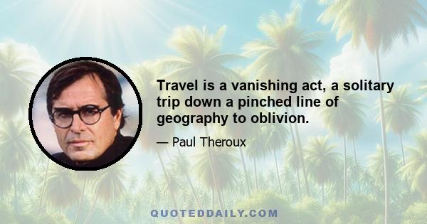 Travel is a vanishing act, a solitary trip down a pinched line of geography to oblivion.