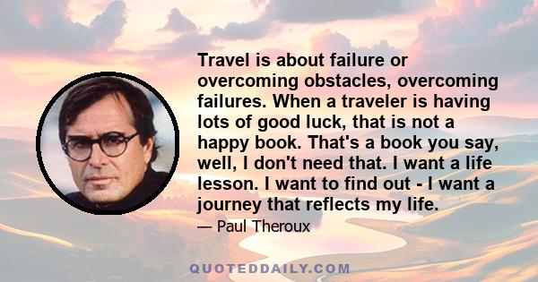 Travel is about failure or overcoming obstacles, overcoming failures. When a traveler is having lots of good luck, that is not a happy book. That's a book you say, well, I don't need that. I want a life lesson. I want