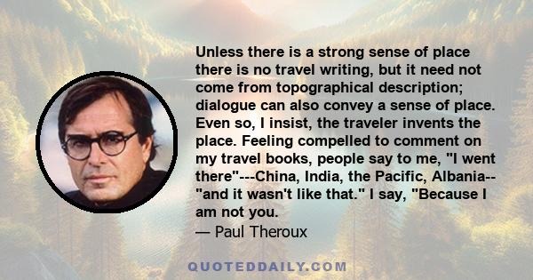 Unless there is a strong sense of place there is no travel writing, but it need not come from topographical description; dialogue can also convey a sense of place. Even so, I insist, the traveler invents the place.