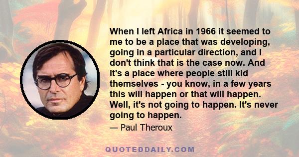 When I left Africa in 1966 it seemed to me to be a place that was developing, going in a particular direction, and I don't think that is the case now. And it's a place where people still kid themselves - you know, in a