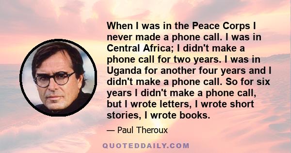 When I was in the Peace Corps I never made a phone call. I was in Central Africa; I didn't make a phone call for two years. I was in Uganda for another four years and I didn't make a phone call. So for six years I