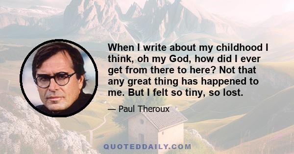 When I write about my childhood I think, oh my God, how did I ever get from there to here? Not that any great thing has happened to me. But I felt so tiny, so lost.