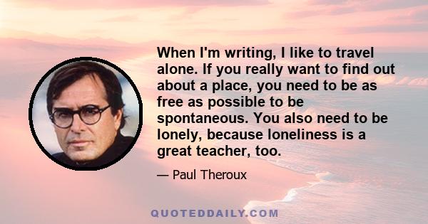 When I'm writing, I like to travel alone. If you really want to find out about a place, you need to be as free as possible to be spontaneous. You also need to be lonely, because loneliness is a great teacher, too.