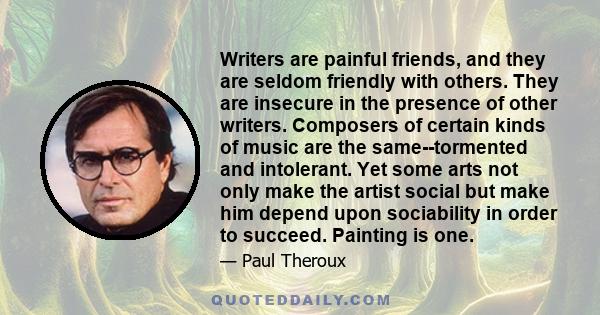 Writers are painful friends, and they are seldom friendly with others. They are insecure in the presence of other writers. Composers of certain kinds of music are the same--tormented and intolerant. Yet some arts not