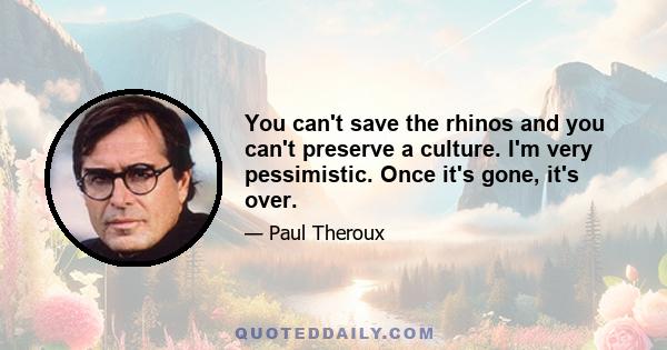 You can't save the rhinos and you can't preserve a culture. I'm very pessimistic. Once it's gone, it's over.