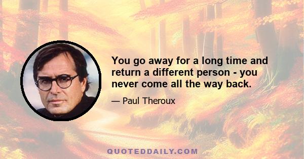 You go away for a long time and return a different person - you never come all the way back.